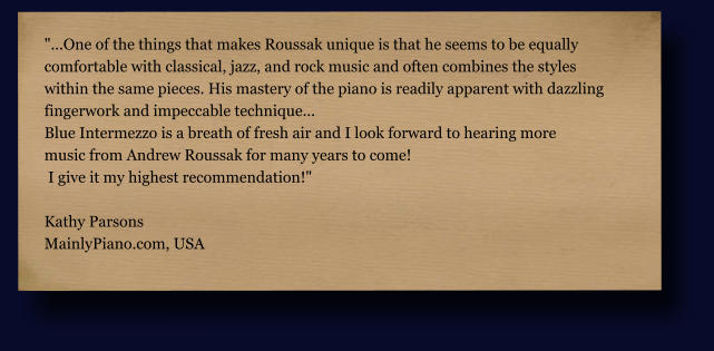 "...One of the things that makes Roussak unique is that he seems to be equally  comfortable with classical, jazz, and rock music and often combines the styles  within the same pieces. His mastery of the piano is readily apparent with dazzling  fingerwork and impeccable technique... Blue Intermezzo is a breath of fresh air and I look forward to hearing more  music from Andrew Roussak for many years to come!  I give it my highest recommendation!"  Kathy Parsons MainlyPiano.com, USA