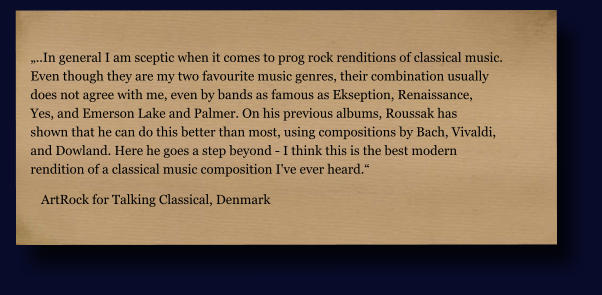„..In general I am sceptic when it comes to prog rock renditions of classical music.  Even though they are my two favourite music genres, their combination usually  does not agree with me, even by bands as famous as Ekseption, Renaissance,  Yes, and Emerson Lake and Palmer. On his previous albums, Roussak has  shown that he can do this better than most, using compositions by Bach, Vivaldi,  and Dowland. Here he goes a step beyond - I think this is the best modern  rendition of a classical music composition I've ever heard.“ ArtRock for Talking Classical, Denmark