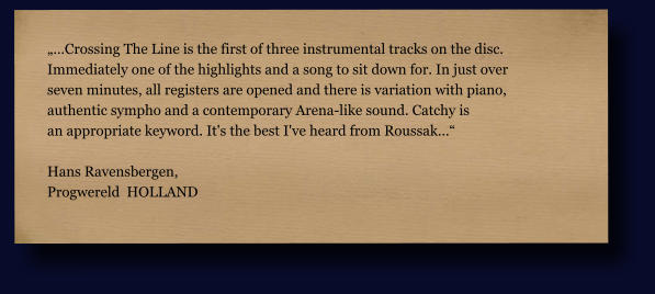 „…Crossing The Line is the first of three instrumental tracks on the disc.  Immediately one of the highlights and a song to sit down for. In just over  seven minutes, all registers are opened and there is variation with piano,  authentic sympho and a contemporary Arena-like sound. Catchy is an appropriate keyword. It's the best I've heard from Roussak…“  Hans Ravensbergen,  Progwereld  HOLLAND